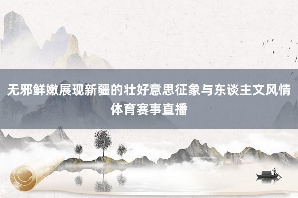 无邪鲜嫩展现新疆的壮好意思征象与东谈主文风情体育赛事直播