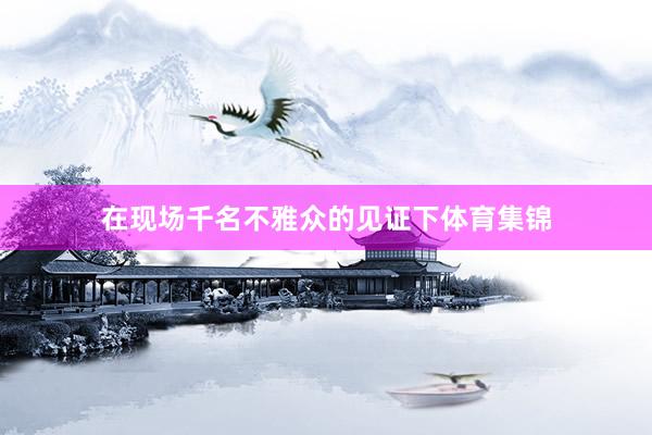 在现场千名不雅众的见证下体育集锦