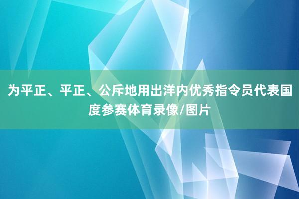 为平正、平正、公斥地用出洋内优秀指令员代表国度参赛体育录像/图片