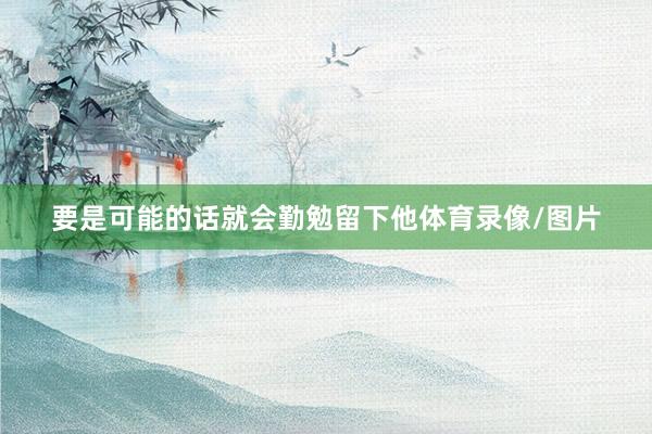 要是可能的话就会勤勉留下他体育录像/图片