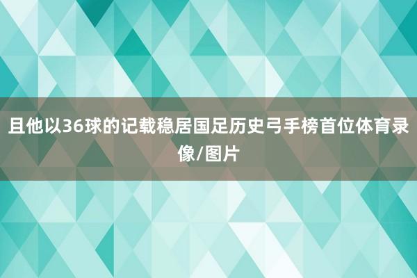 且他以36球的记载稳居国足历史弓手榜首位体育录像/图片