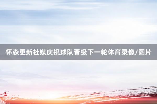 怀森更新社媒庆祝球队晋级下一轮体育录像/图片