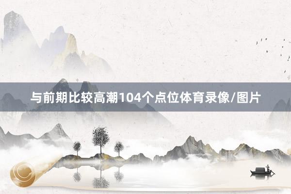 与前期比较高潮104个点位体育录像/图片