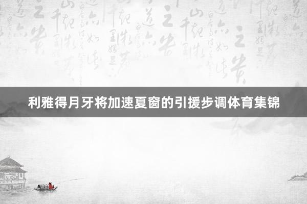 利雅得月牙将加速夏窗的引援步调体育集锦