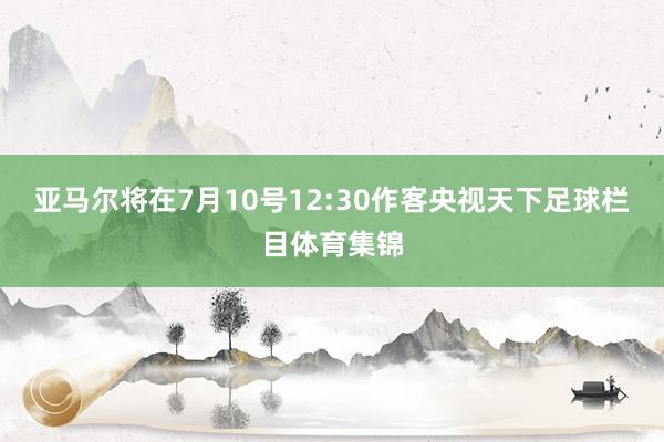 亚马尔将在7月10号12:30作客央视天下足球栏目体育集锦