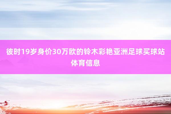 彼时19岁身价30万欧的铃木彩艳亚洲足球买球站体育信息