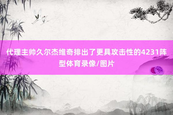 代理主帅久尔杰维奇排出了更具攻击性的4231阵型体育录像/图