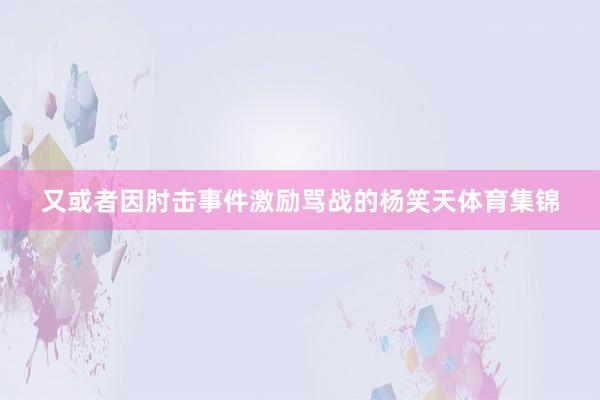 又或者因肘击事件激励骂战的杨笑天体育集锦