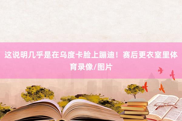 这说明几乎是在乌度卡脸上蹦迪！赛后更衣室里体育录像/图片