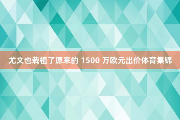 尤文也栽植了原来的 1500 万欧元出价体育集锦