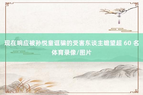 现在响应被孙悦童诓骗的受害东谈主瞻望超 60 名体育录像/图