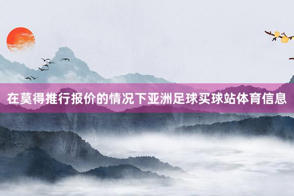 在莫得推行报价的情况下亚洲足球买球站体育信息