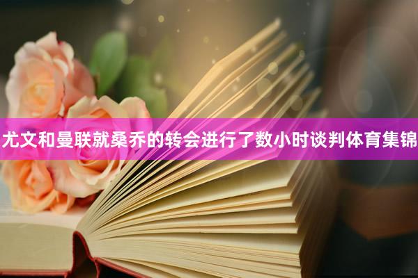 尤文和曼联就桑乔的转会进行了数小时谈判体育集锦
