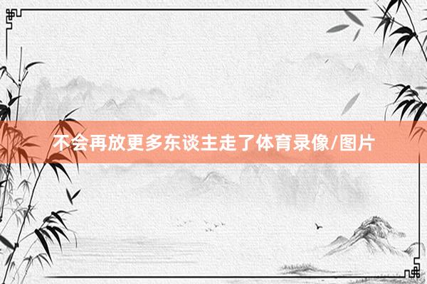不会再放更多东谈主走了体育录像/图片