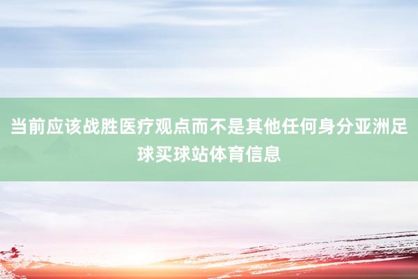 当前应该战胜医疗观点而不是其他任何身分亚洲足球买球站体育信息