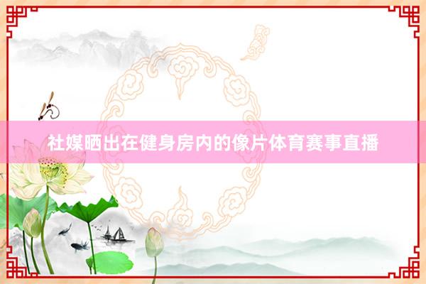 社媒晒出在健身房内的像片体育赛事直播