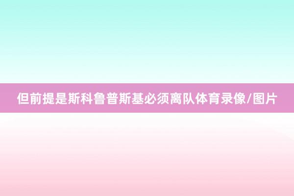 但前提是斯科鲁普斯基必须离队体育录像/图片