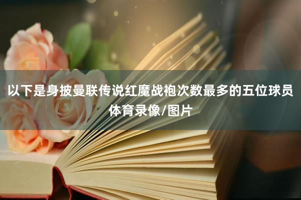 以下是身披曼联传说红魔战袍次数最多的五位球员体育录像/图片