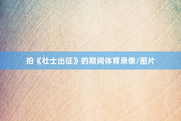 拍《壮士出征》的期间体育录像/图片