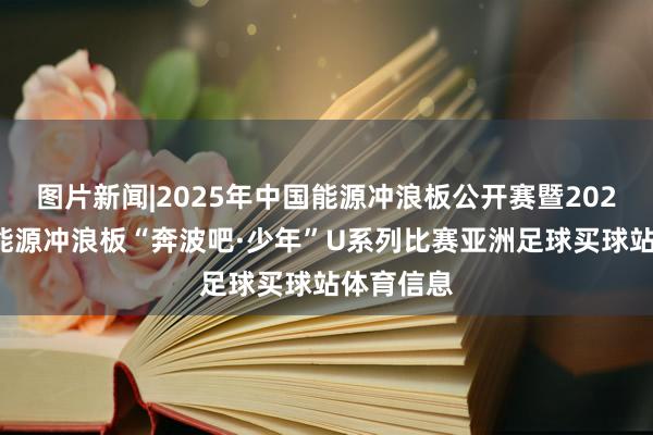 图片新闻|2025年中国能源冲浪板公开赛暨2025年世界能源冲浪板“奔波吧·少年”U系列比赛亚洲足球买球站体育信息