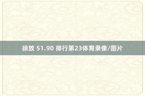 徐放 51.90 排行第23体育录像/图片