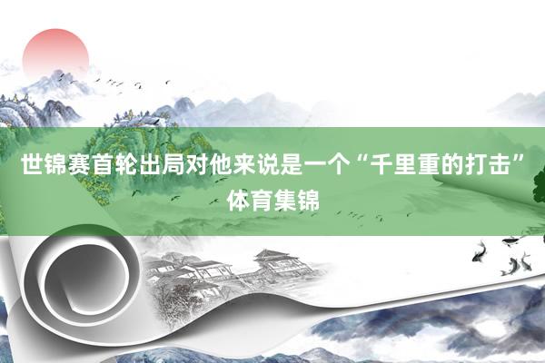 世锦赛首轮出局对他来说是一个“千里重的打击”体育集锦