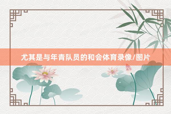 尤其是与年青队员的和会体育录像/图片