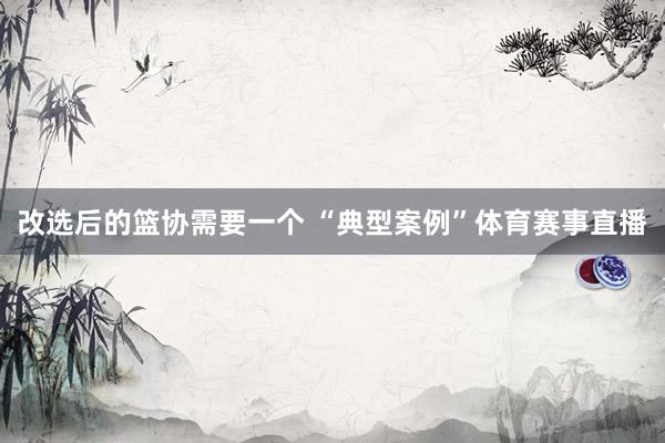改选后的篮协需要一个 “典型案例”体育赛事直播