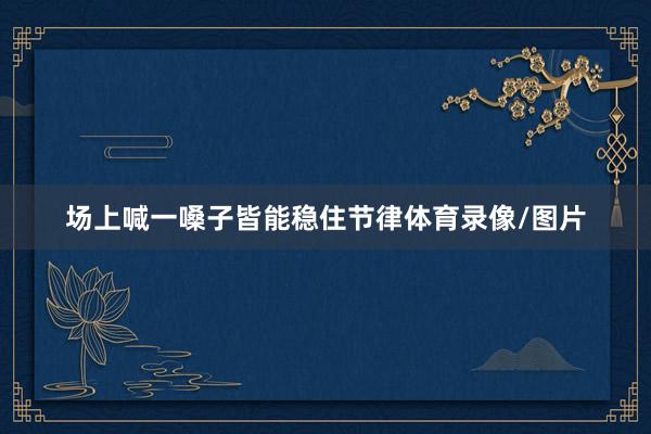 场上喊一嗓子皆能稳住节律体育录像/图片