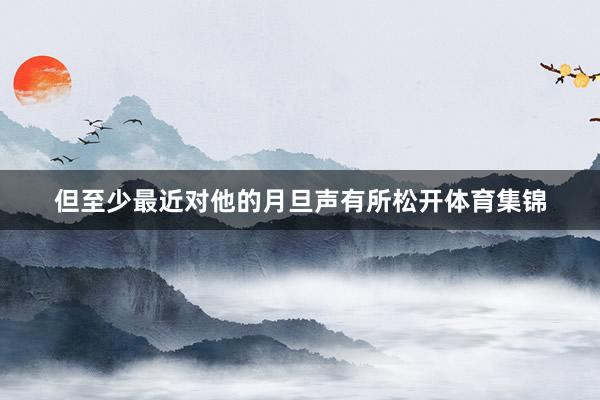 但至少最近对他的月旦声有所松开体育集锦