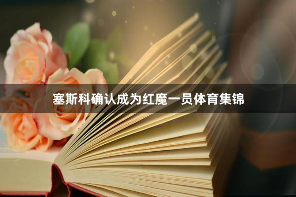 塞斯科确认成为红魔一员体育集锦