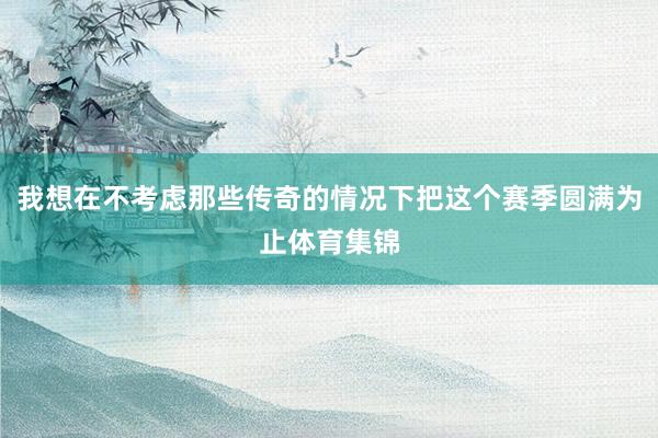 我想在不考虑那些传奇的情况下把这个赛季圆满为止体育集锦
