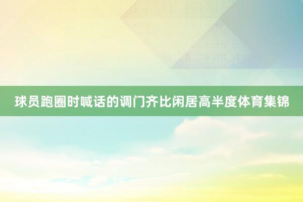 球员跑圈时喊话的调门齐比闲居高半度体育集锦