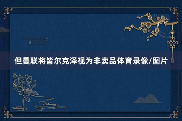 但曼联将皆尔克泽视为非卖品体育录像/图片