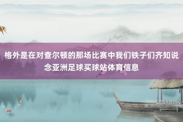 格外是在对查尔顿的那场比赛中我们铁子们齐知说念亚洲足球买球站体育信息
