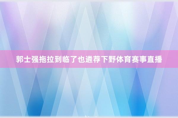 郭士强拖拉到临了也遴荐下野体育赛事直播