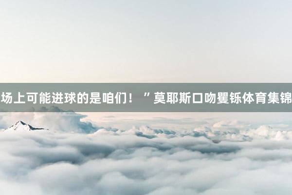 场上可能进球的是咱们！ ”莫耶斯口吻矍铄体育集锦