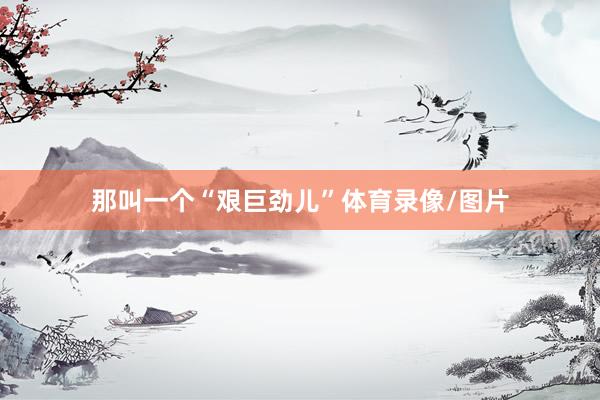 那叫一个“艰巨劲儿”体育录像/图片