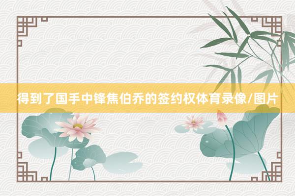 得到了国手中锋焦伯乔的签约权体育录像/图片