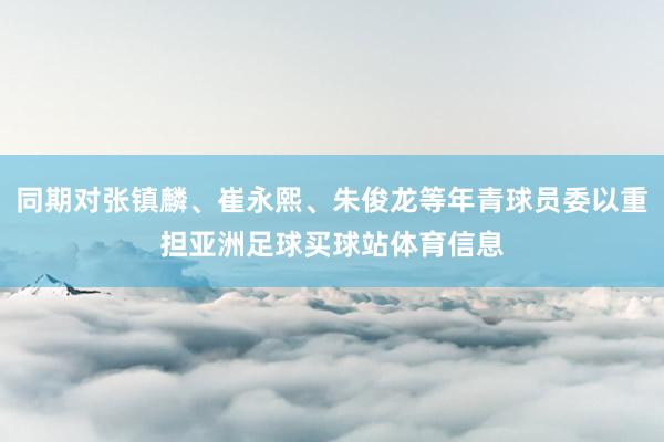 同期对张镇麟、崔永熙、朱俊龙等年青球员委以重担亚洲足球买球站体育信息