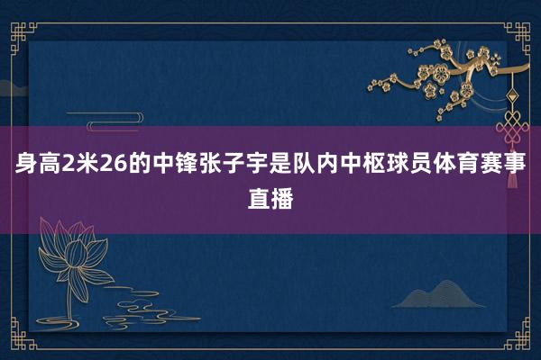 身高2米26的中锋张子宇是队内中枢球员体育赛事直播