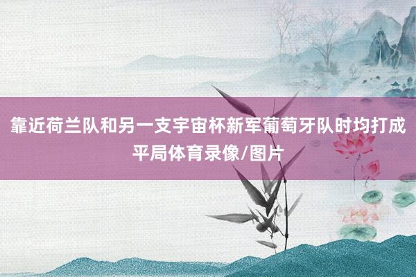 靠近荷兰队和另一支宇宙杯新军葡萄牙队时均打成平局体育录像/图片