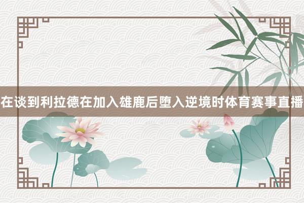 在谈到利拉德在加入雄鹿后堕入逆境时体育赛事直播