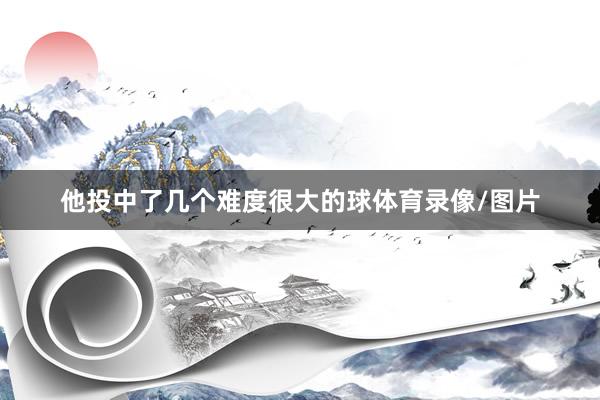 他投中了几个难度很大的球体育录像/图片