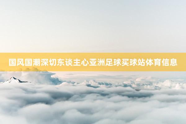 国风国潮深切东谈主心亚洲足球买球站体育信息