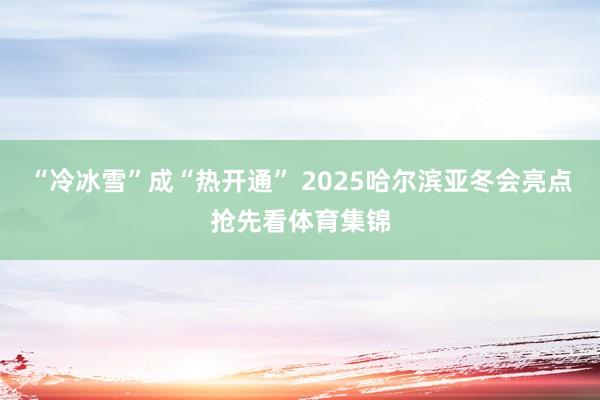 “冷冰雪”成“热开通” 2025哈尔滨亚冬会亮点抢先看体育集