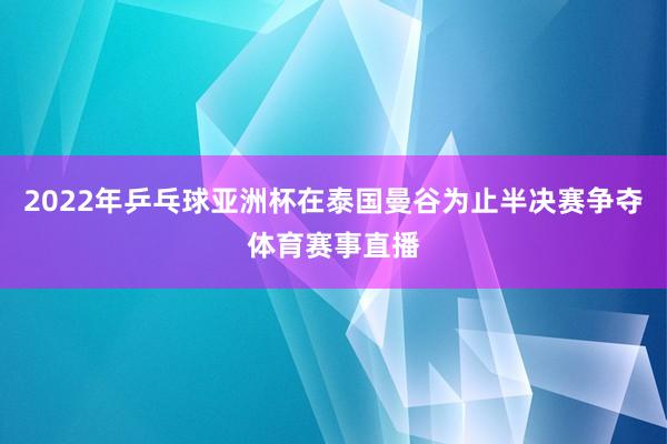 2022年乒乓球亚洲杯在泰国曼谷为止半决赛争夺体育赛事直播
