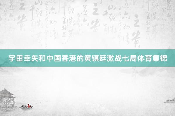 宇田幸矢和中国香港的黄镇廷激战七局体育集锦