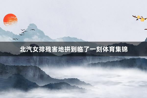 北汽女排残害地拼到临了一刻体育集锦