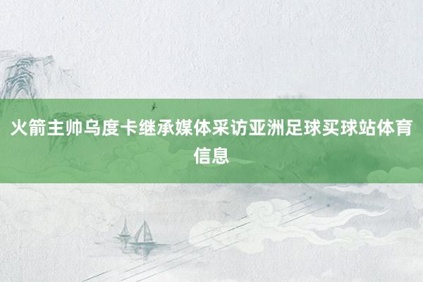 火箭主帅乌度卡继承媒体采访亚洲足球买球站体育信息